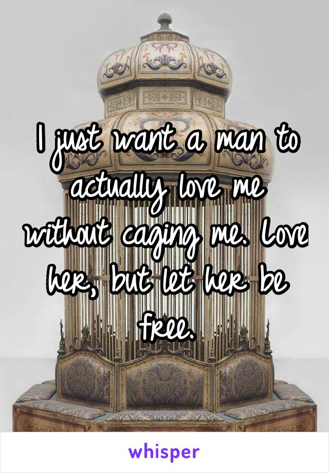 I just want a man to actually love me without caging me. Love her, but let her be free.