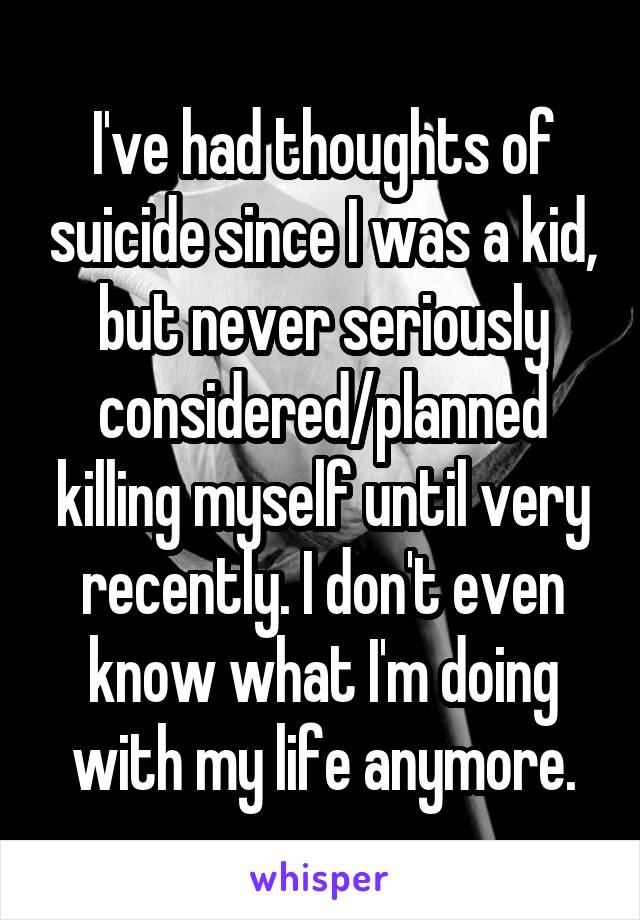 I've had thoughts of suicide since I was a kid, but never seriously considered/planned killing myself until very recently. I don't even know what I'm doing with my life anymore.