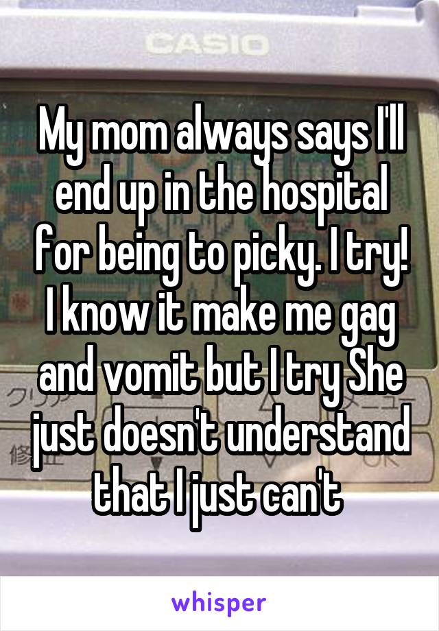 My mom always says I'll end up in the hospital for being to picky. I try! I know it make me gag and vomit but I try She just doesn't understand that I just can't 