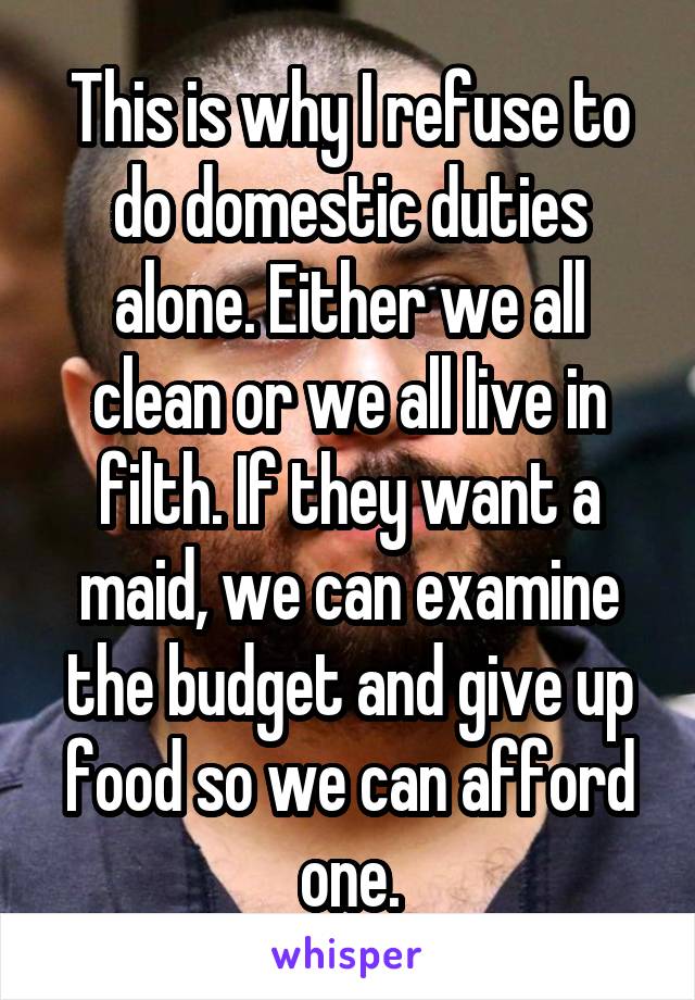 This is why I refuse to do domestic duties alone. Either we all clean or we all live in filth. If they want a maid, we can examine the budget and give up food so we can afford one.
