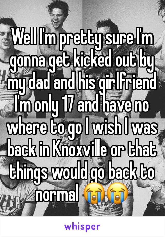 Well I'm pretty sure I'm gonna get kicked out by my dad and his girlfriend I'm only 17 and have no where to go I wish I was back in Knoxville or that things would go back to normal 😭😭