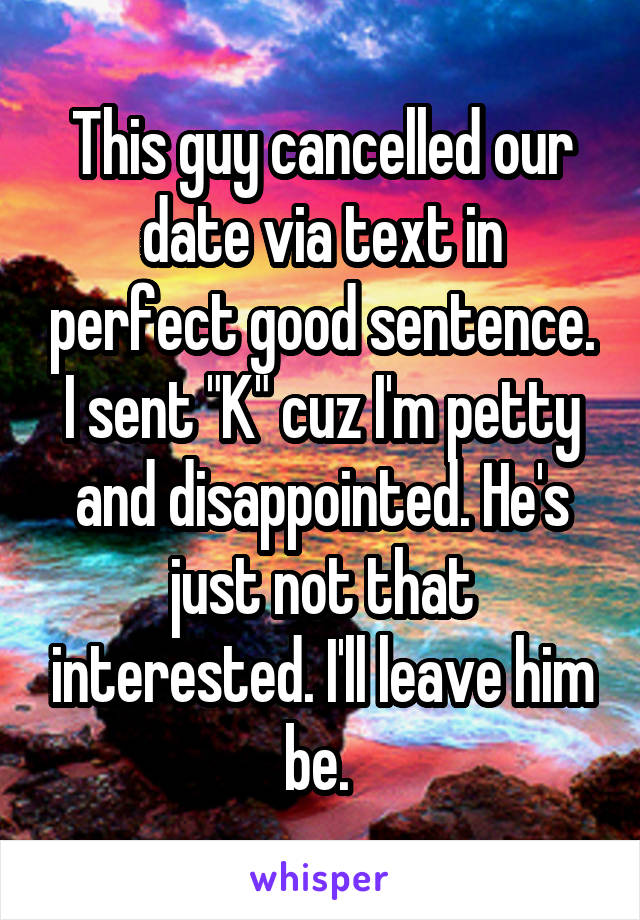 This guy cancelled our date via text in perfect good sentence. I sent "K" cuz I'm petty and disappointed. He's just not that interested. I'll leave him be. 