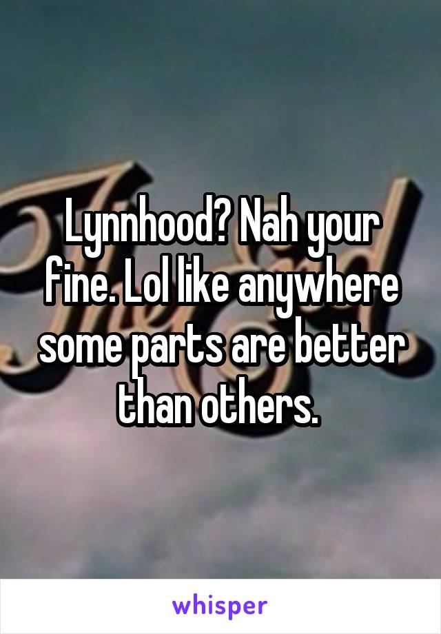 Lynnhood? Nah your fine. Lol like anywhere some parts are better than others. 