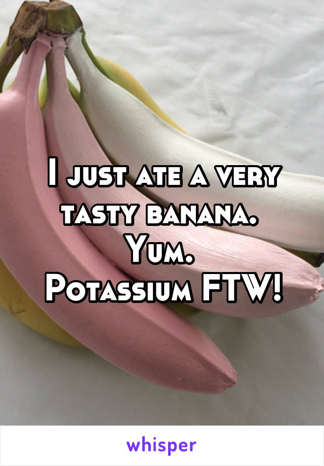I just ate a very tasty banana. 
Yum. 
Potassium FTW!