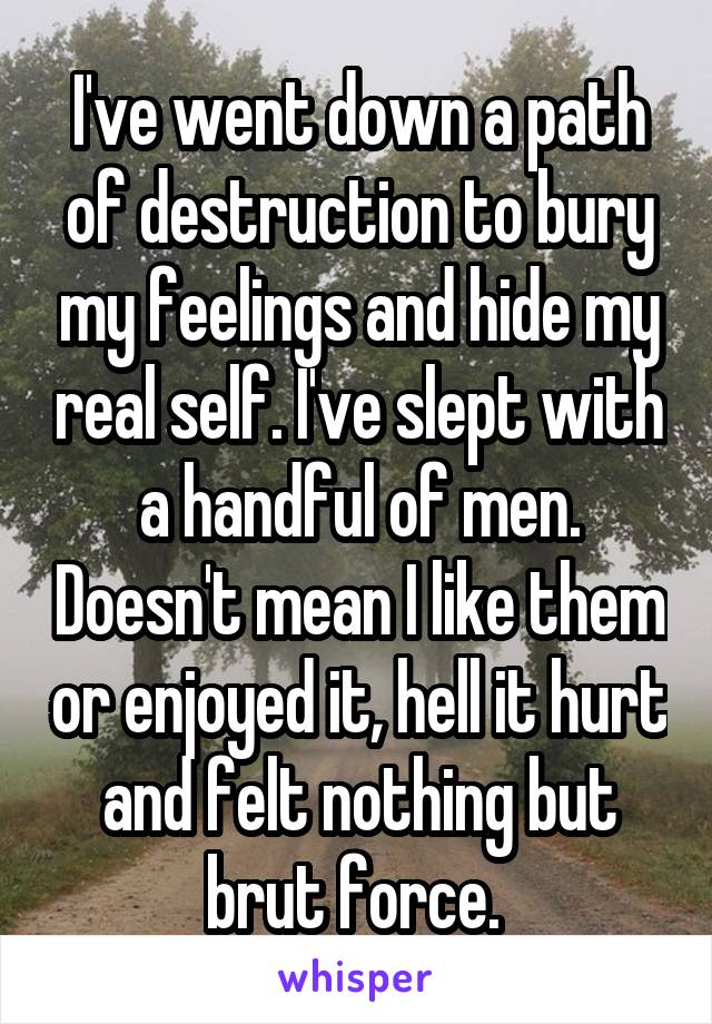 I've went down a path of destruction to bury my feelings and hide my real self. I've slept with a handful of men. Doesn't mean I like them or enjoyed it, hell it hurt and felt nothing but brut force. 