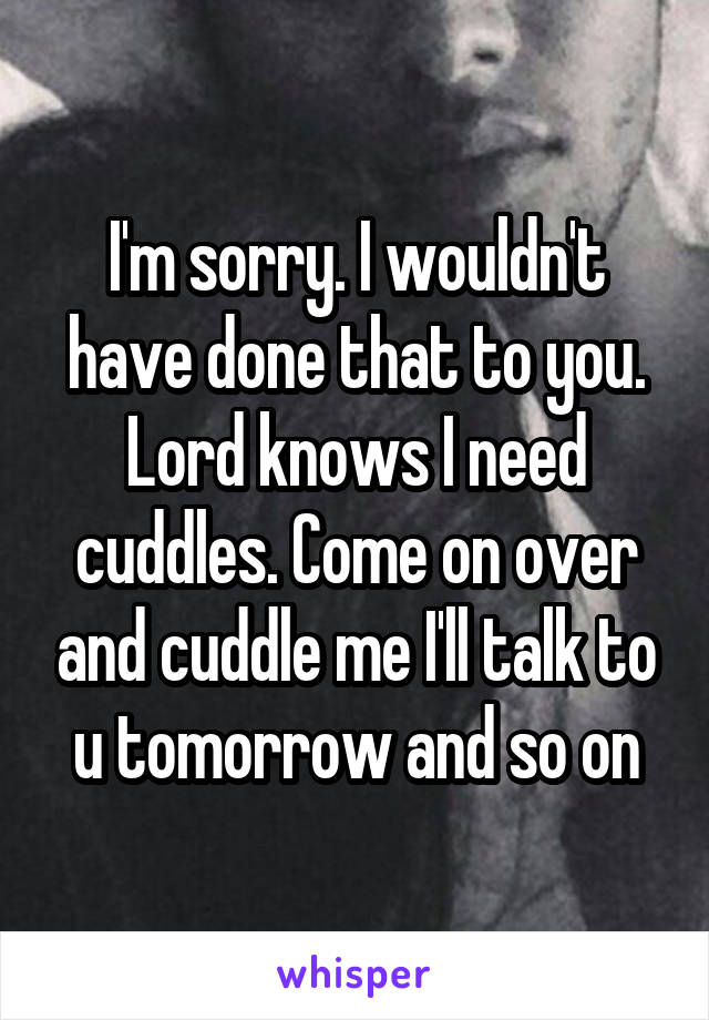 I'm sorry. I wouldn't have done that to you. Lord knows I need cuddles. Come on over and cuddle me I'll talk to u tomorrow and so on