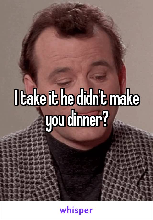 I take it he didn't make you dinner?