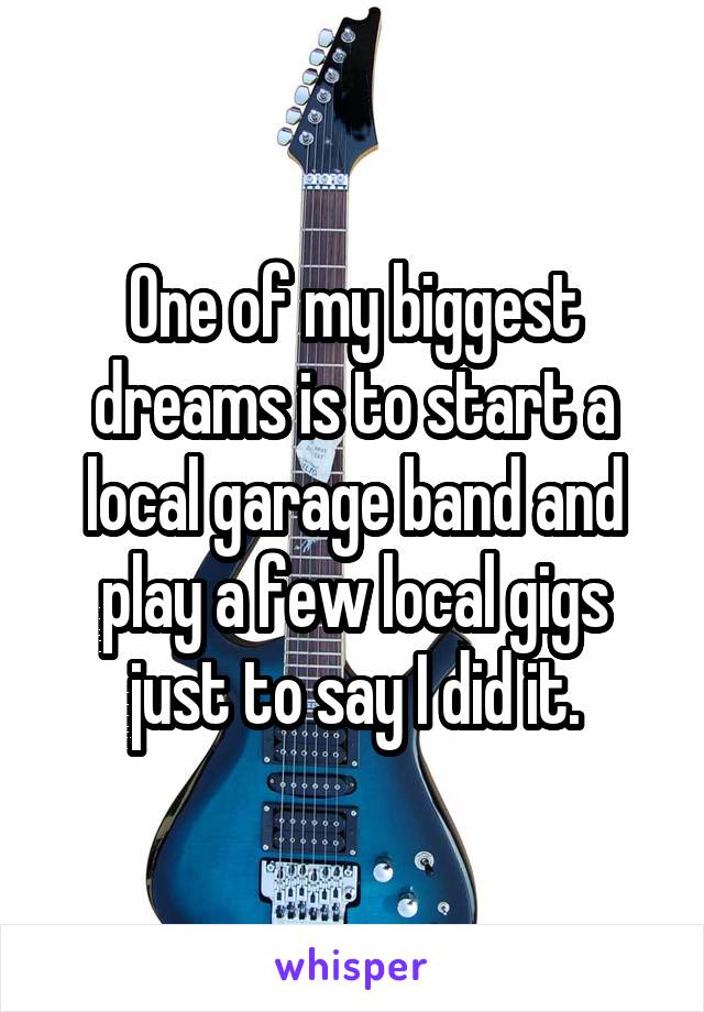 One of my biggest dreams is to start a local garage band and play a few local gigs just to say I did it.