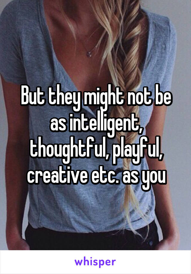 But they might not be as intelligent, thoughtful, playful, creative etc. as you