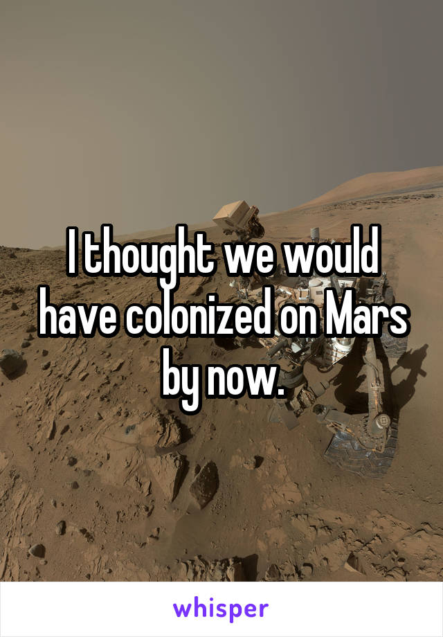 I thought we would have colonized on Mars by now.