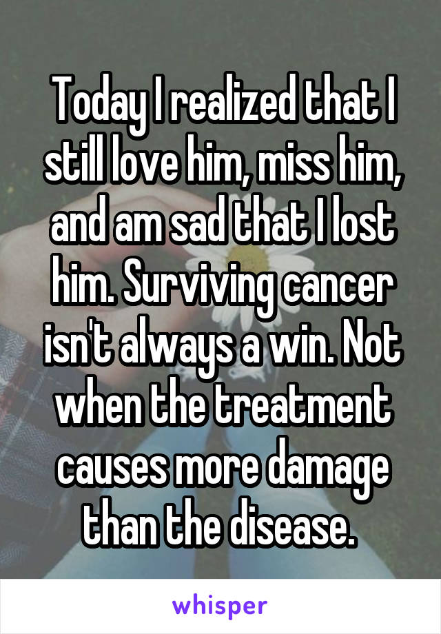 Today I realized that I still love him, miss him, and am sad that I lost him. Surviving cancer isn't always a win. Not when the treatment causes more damage than the disease. 