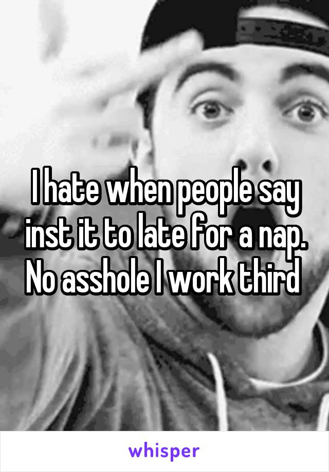 I hate when people say inst it to late for a nap. No asshole I work third 