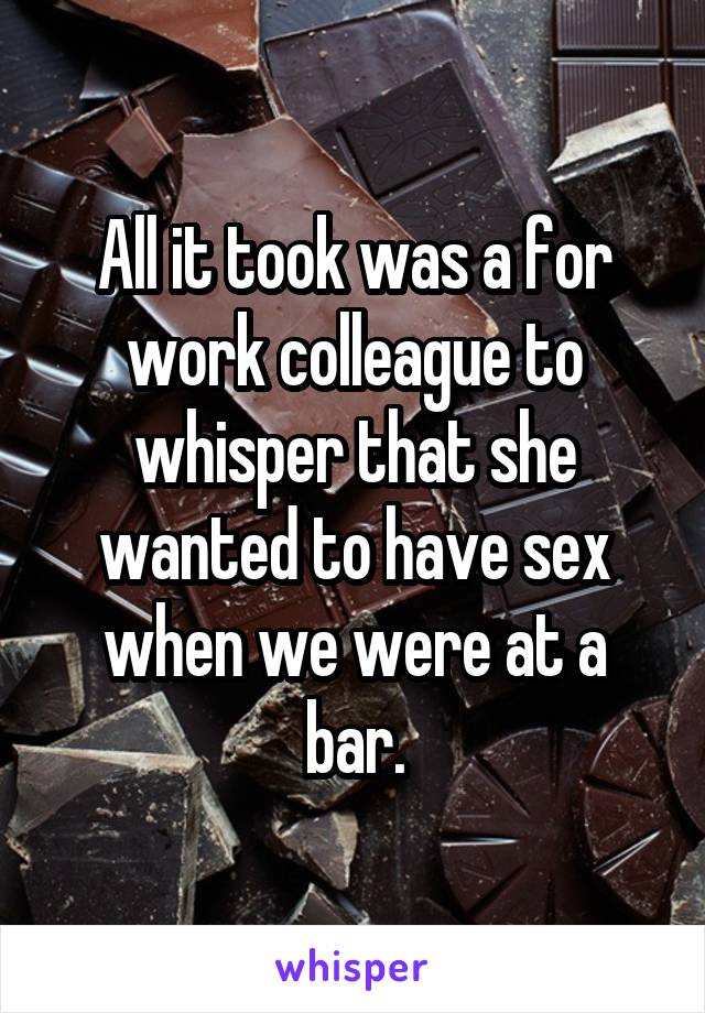 All it took was a for work colleague to whisper that she wanted to have sex when we were at a bar.