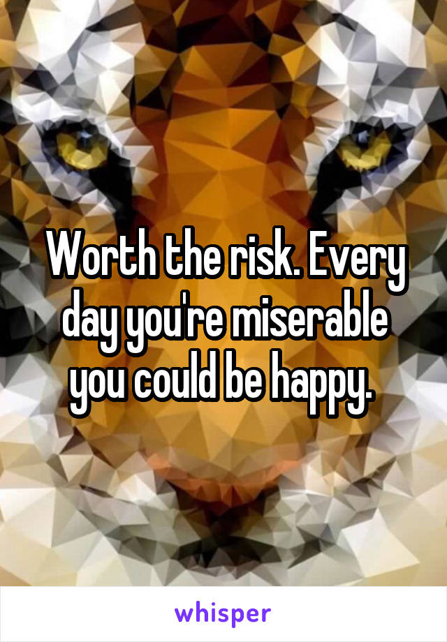 Worth the risk. Every day you're miserable you could be happy. 