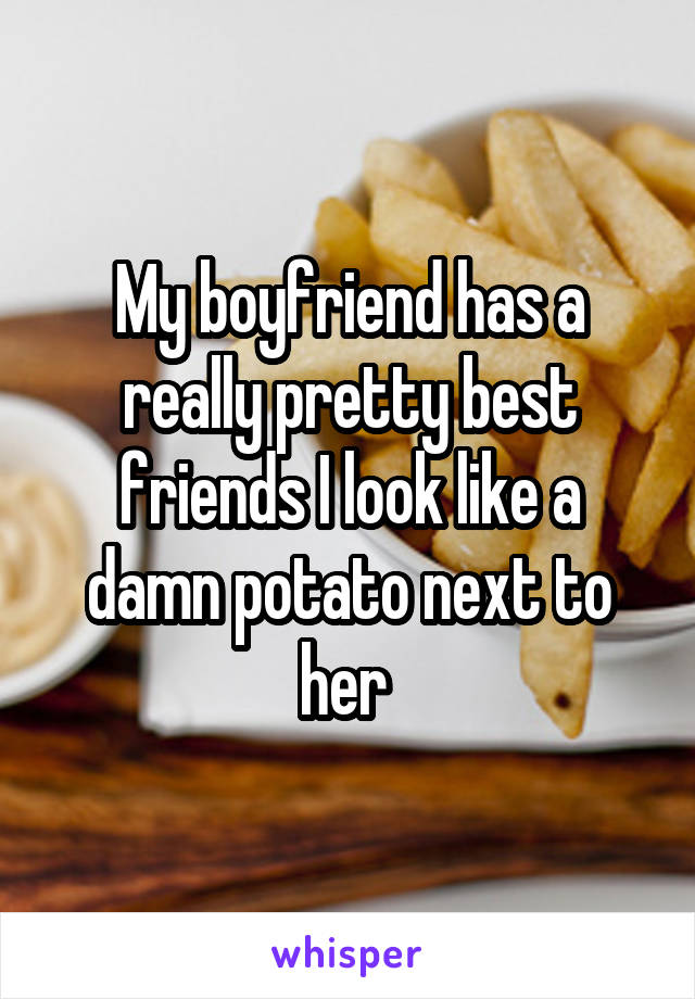 My boyfriend has a really pretty best friends I look like a damn potato next to her 