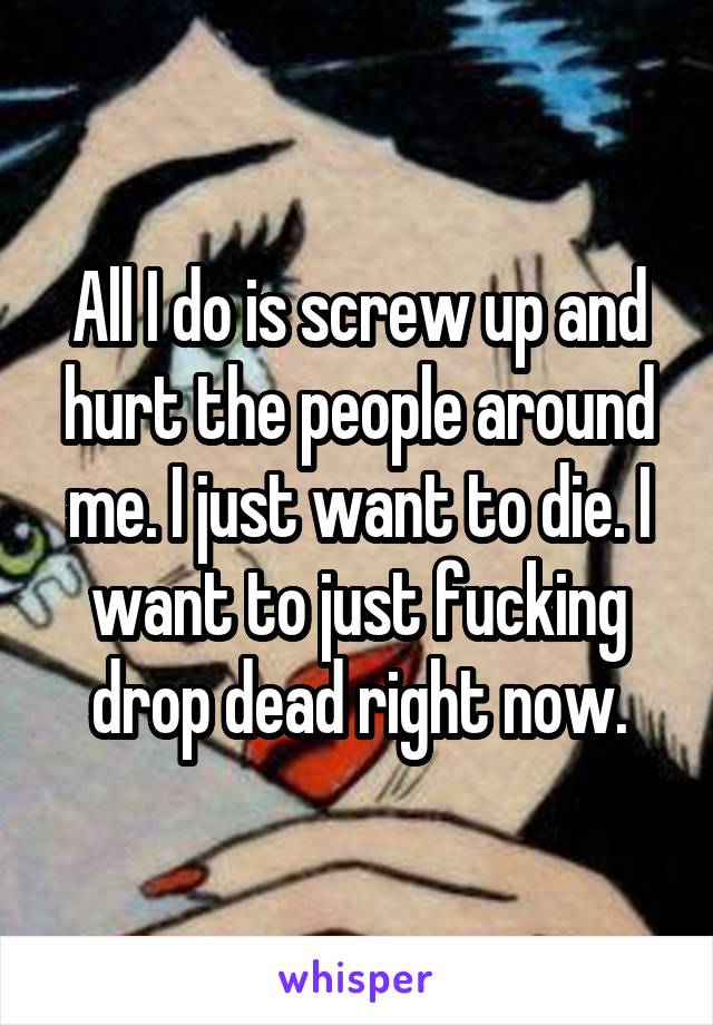 All I do is screw up and hurt the people around me. I just want to die. I want to just fucking drop dead right now.