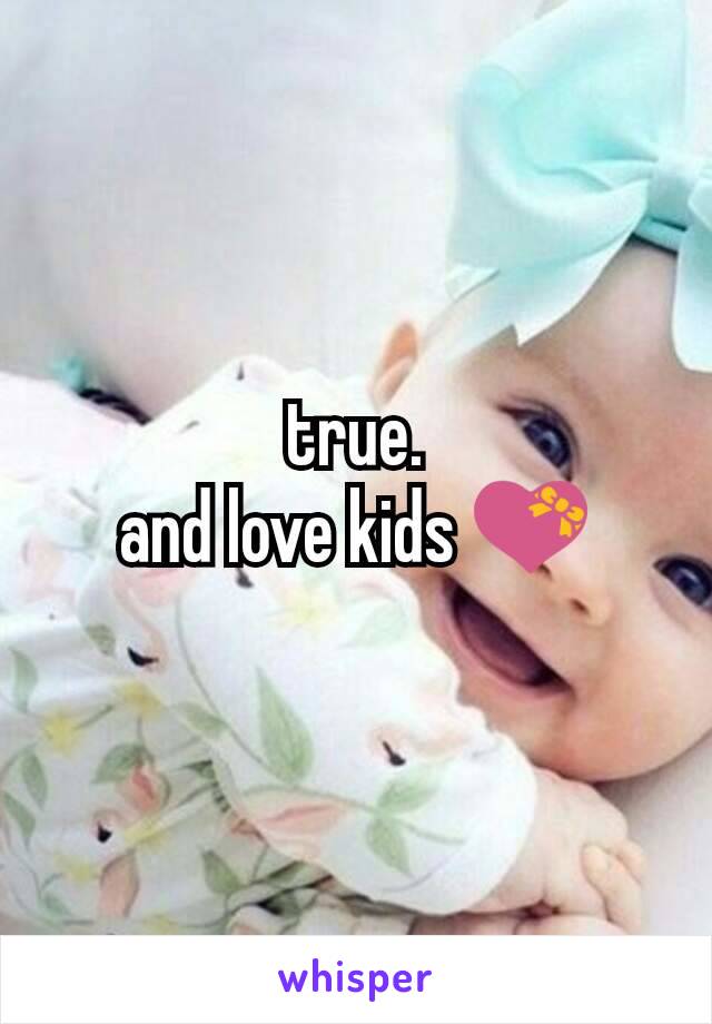 true.
and love kids 💝
