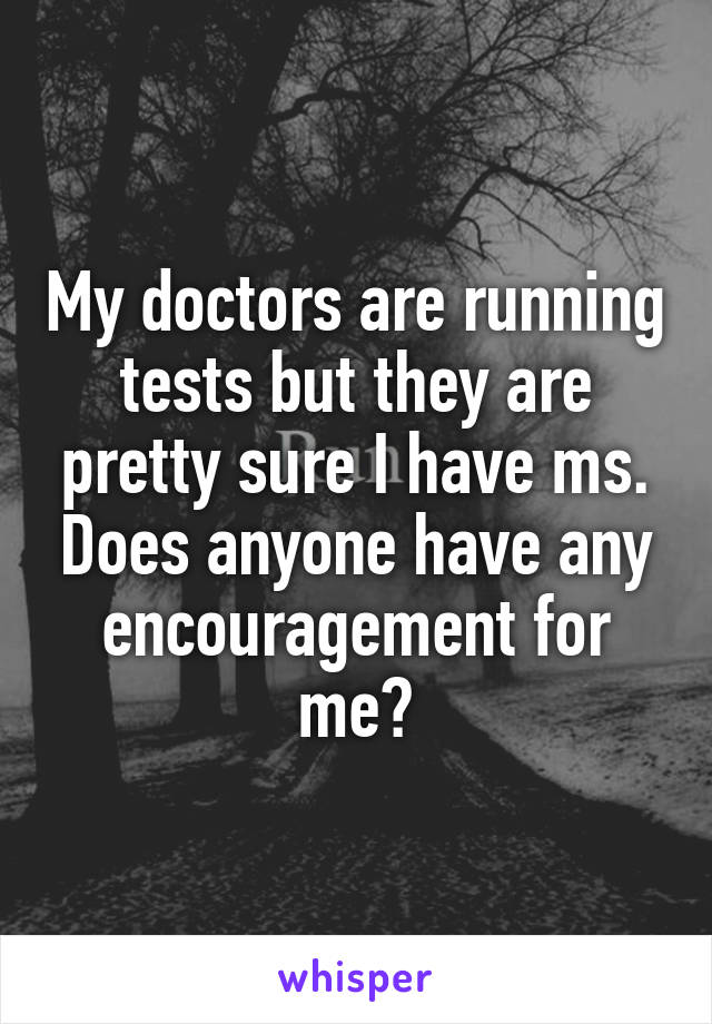 My doctors are running tests but they are pretty sure I have ms. Does anyone have any encouragement for me?