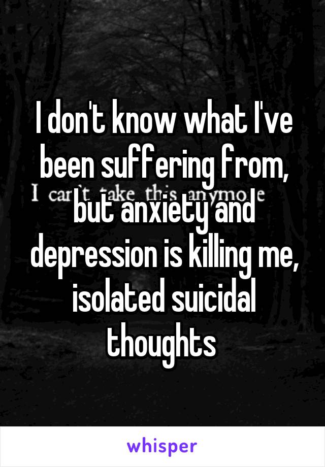 I don't know what I've been suffering from, but anxiety and depression is killing me, isolated suicidal thoughts 