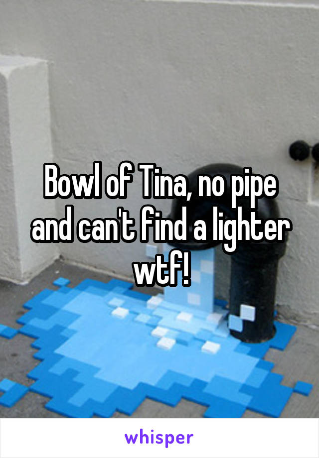 Bowl of Tina, no pipe and can't find a lighter wtf!
