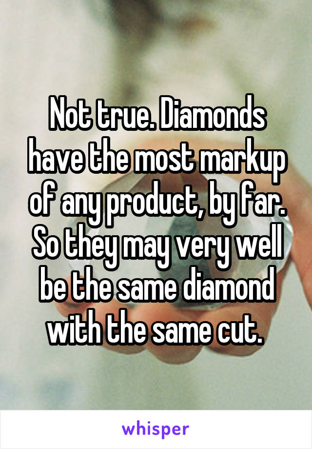 Not true. Diamonds have the most markup of any product, by far. So they may very well be the same diamond with the same cut. 