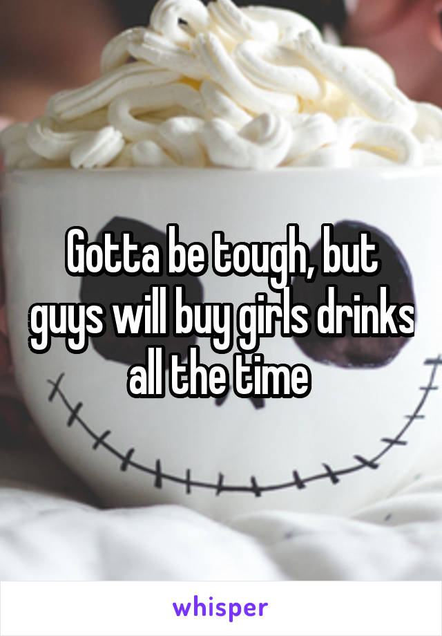Gotta be tough, but guys will buy girls drinks all the time 