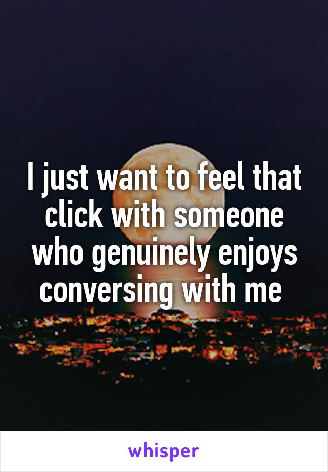 I just want to feel that click with someone who genuinely enjoys conversing with me 