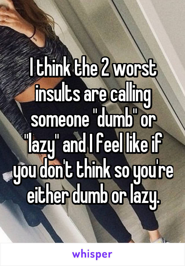 I think the 2 worst insults are calling someone "dumb" or "lazy" and I feel like if you don't think so you're either dumb or lazy.