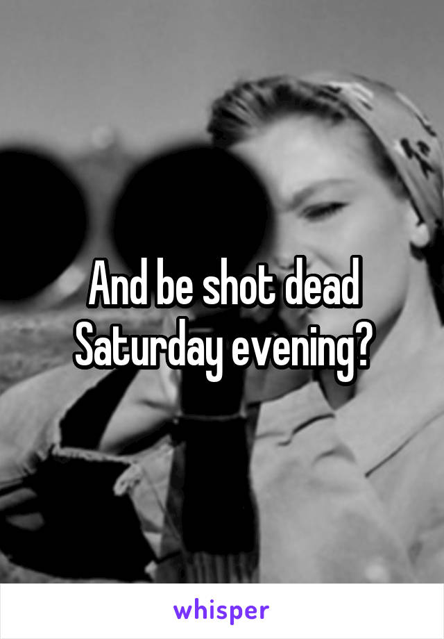 And be shot dead Saturday evening?