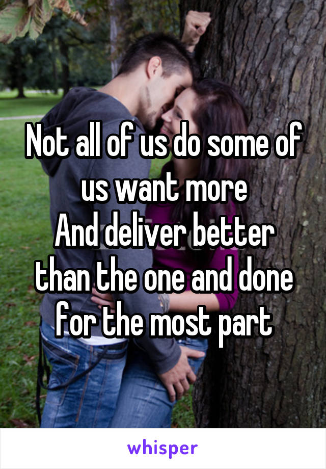 Not all of us do some of us want more
And deliver better than the one and done for the most part