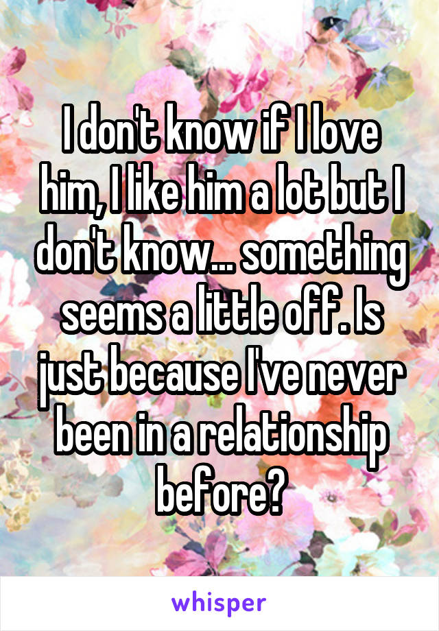 I don't know if I love him, I like him a lot but I don't know... something seems a little off. Is just because I've never been in a relationship before?