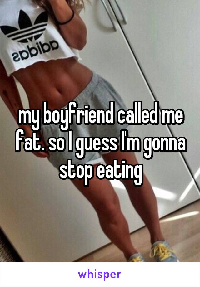 my boyfriend called me fat. so I guess I'm gonna stop eating