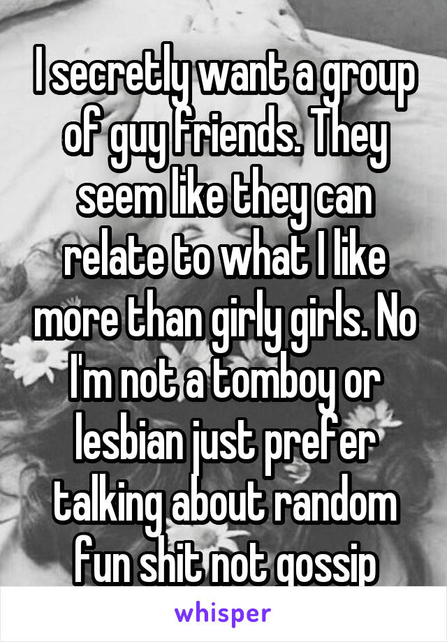 I secretly want a group of guy friends. They seem like they can relate to what I like more than girly girls. No I'm not a tomboy or lesbian just prefer talking about random fun shit not gossip