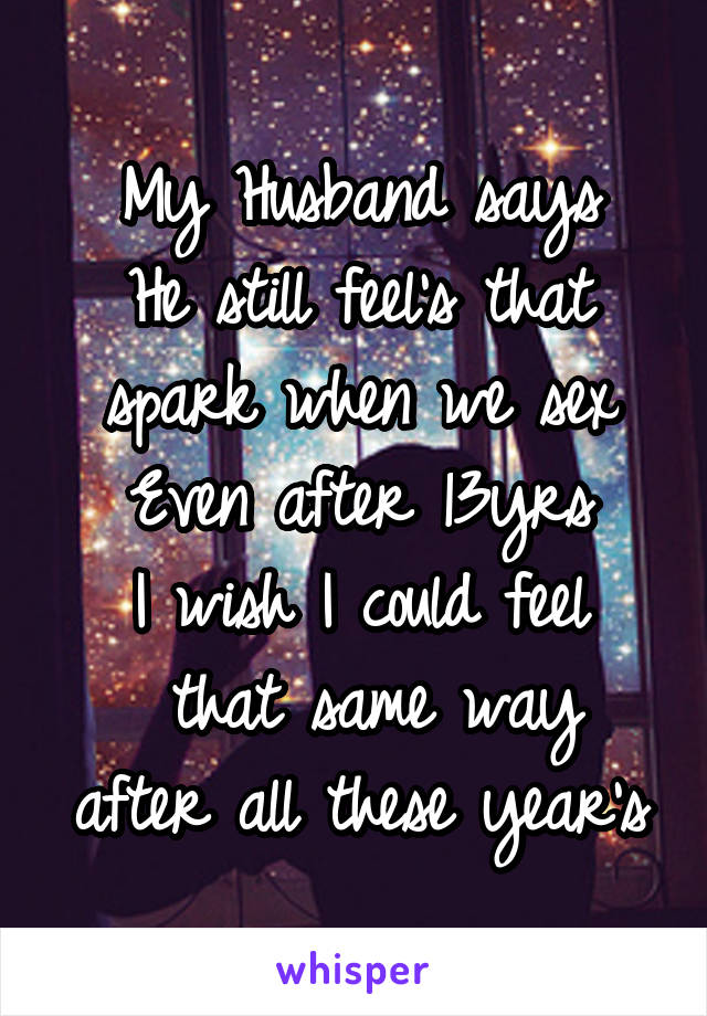 My Husband says
He still feel's that spark when we sex
Even after 13yrs
I wish I could feel
 that same way after all these year's