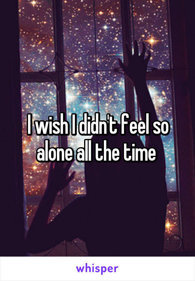 I wish I didn't feel so alone all the time 