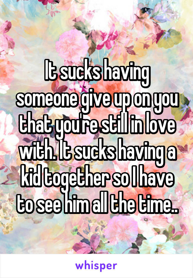 It sucks having someone give up on you that you're still in love with. It sucks having a kid together so I have to see him all the time..