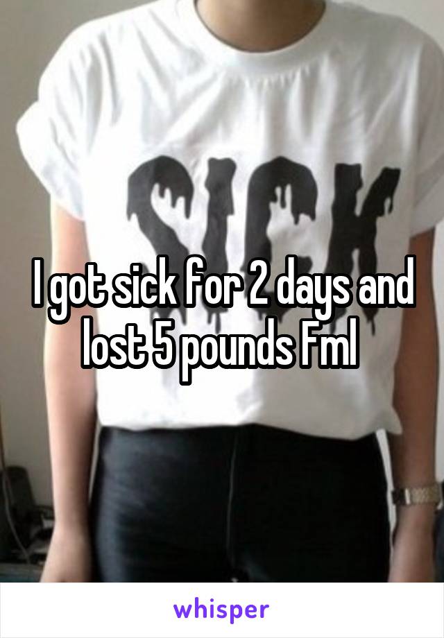 I got sick for 2 days and lost 5 pounds Fml 