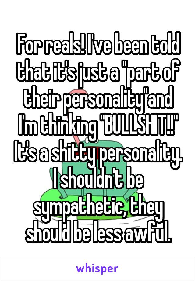 For reals! I've been told that it's just a "part of their personality"and I'm thinking "BULLSHIT!!" It's a shitty personality. I shouldn't be sympathetic, they should be less awful.