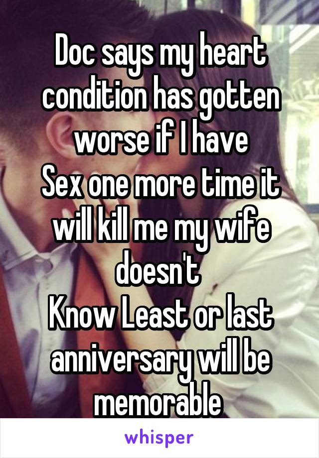 Doc says my heart condition has gotten worse if I have
Sex one more time it will kill me my wife doesn't 
Know Least or last anniversary will be memorable 