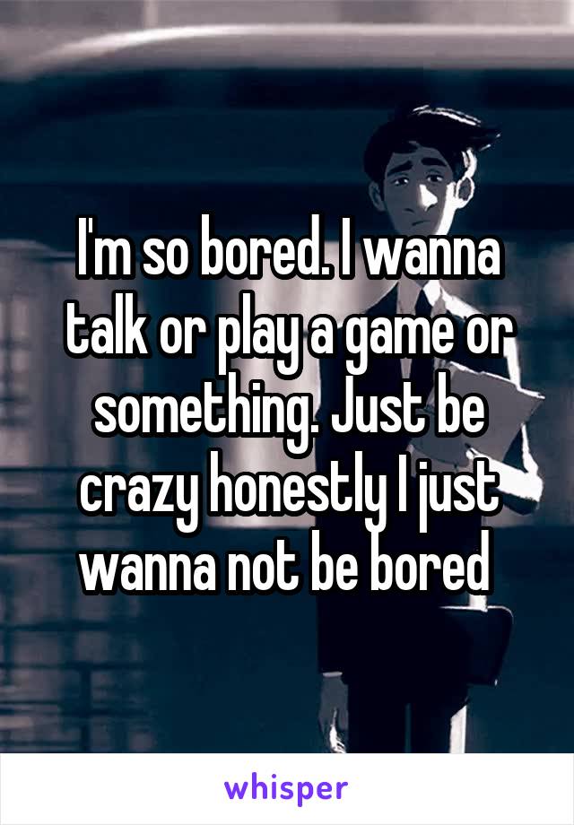 I'm so bored. I wanna talk or play a game or something. Just be crazy honestly I just wanna not be bored 