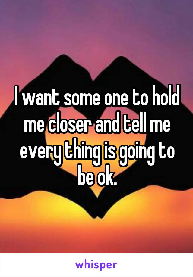I want some one to hold me closer and tell me every thing is going to be ok.