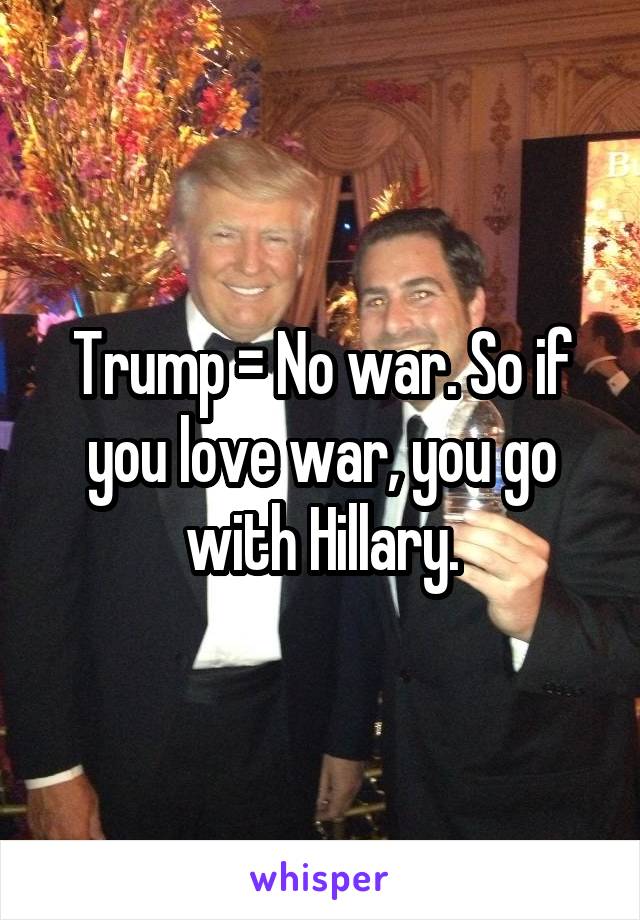Trump = No war. So if you love war, you go with Hillary.