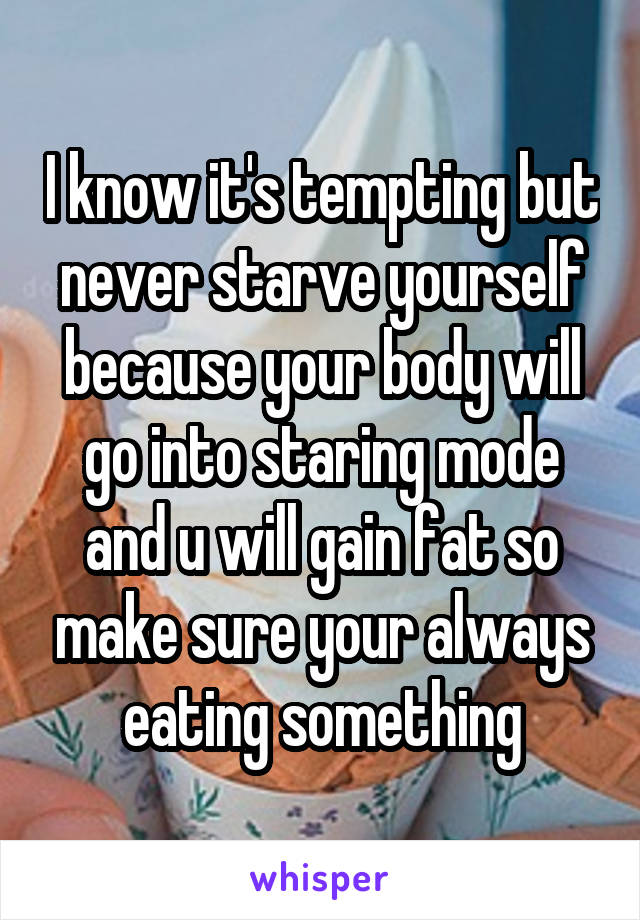 I know it's tempting but never starve yourself because your body will go into staring mode and u will gain fat so make sure your always eating something