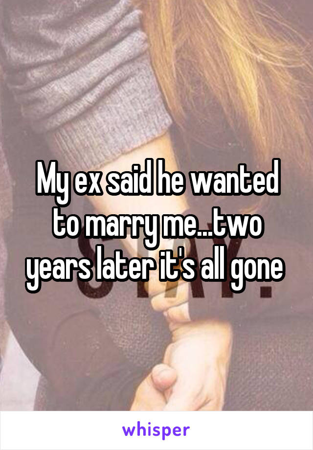 My ex said he wanted to marry me...two years later it's all gone 