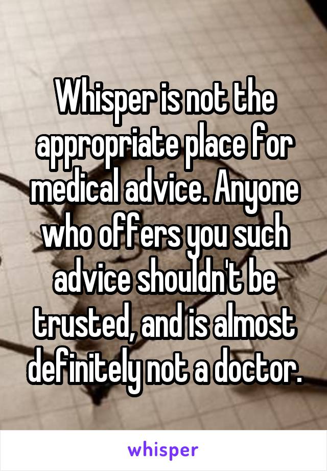 Whisper is not the appropriate place for medical advice. Anyone who offers you such advice shouldn't be trusted, and is almost definitely not a doctor.