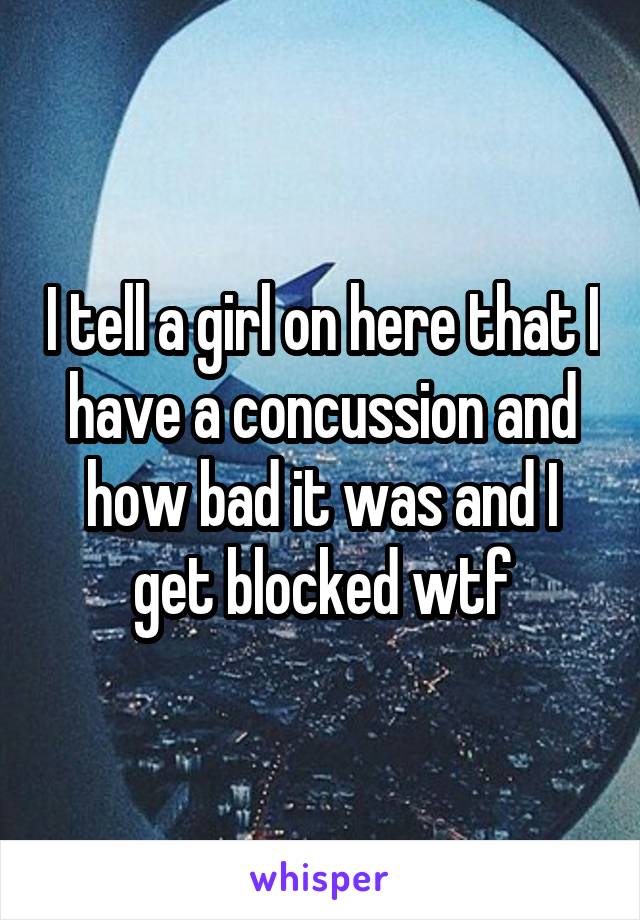 I tell a girl on here that I have a concussion and how bad it was and I get blocked wtf