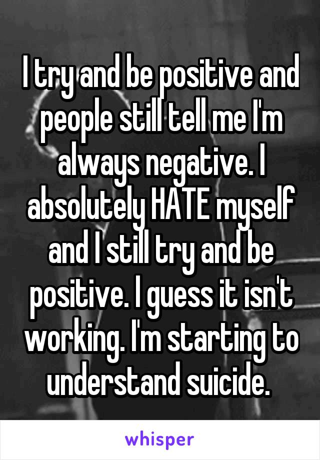 I try and be positive and people still tell me I'm always negative. I absolutely HATE myself and I still try and be positive. I guess it isn't working. I'm starting to understand suicide. 