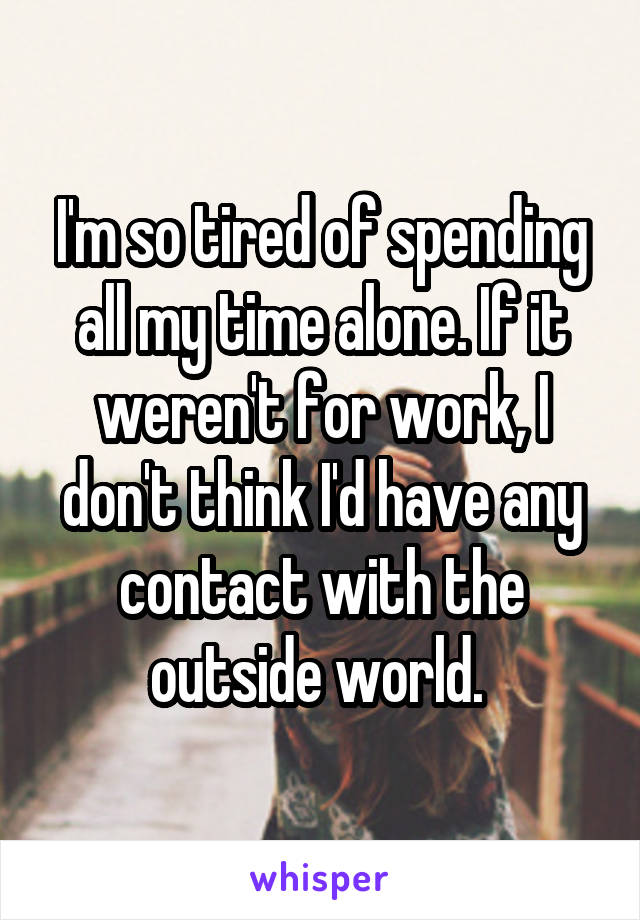 I'm so tired of spending all my time alone. If it weren't for work, I don't think I'd have any contact with the outside world. 