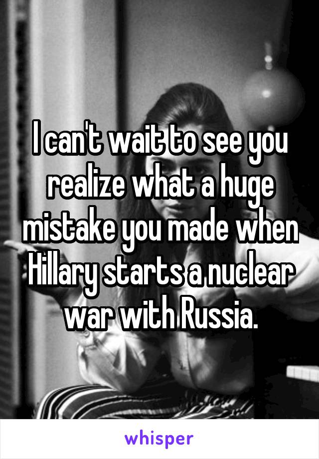 I can't wait to see you realize what a huge mistake you made when Hillary starts a nuclear war with Russia.