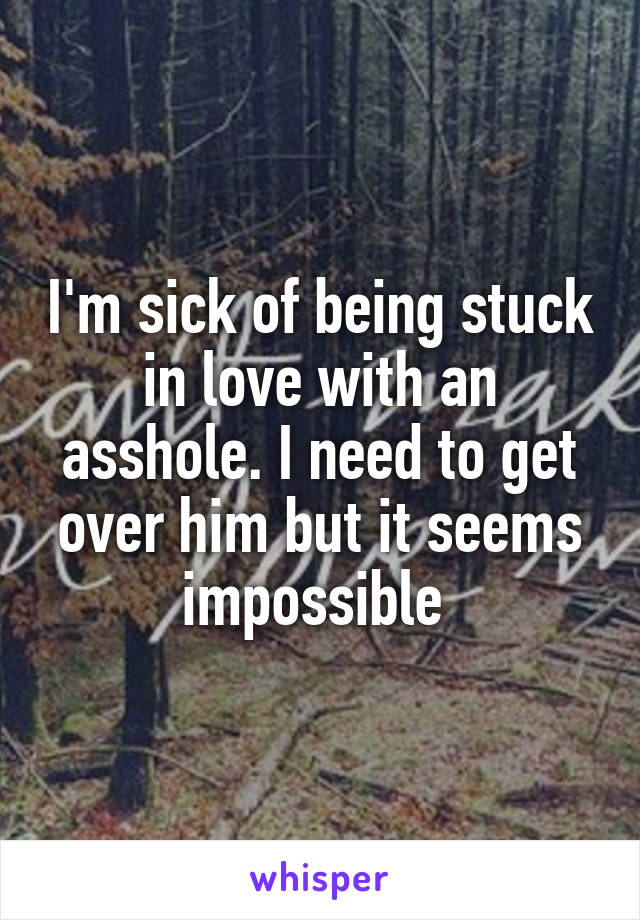 I'm sick of being stuck in love with an asshole. I need to get over him but it seems impossible 